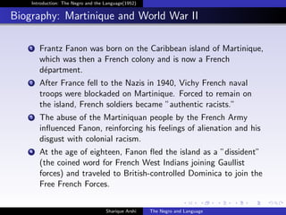 Introduction: The Negro and the Language(1952)


Biography: Martinique and World War II

   1   Frantz Fanon was born on the Caribbean island of Martinique,
       which was then a French colony and is now a French
       d´partment.
        e
   2   After France fell to the Nazis in 1940, Vichy French naval
       troops were blockaded on Martinique. Forced to remain on
       the island, French soldiers became ”authentic racists.”
   3   The abuse of the Martiniquan people by the French Army
       inﬂuenced Fanon, reinforcing his feelings of alienation and his
       disgust with colonial racism.
   4   At the age of eighteen, Fanon ﬂed the island as a ”dissident”
       (the coined word for French West Indians joining Gaullist
       forces) and traveled to British-controlled Dominica to join the
       Free French Forces.


                                    Sharique Arshi   The Negro and Language
 