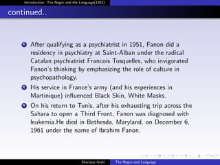 Introduction: The Negro and the Language(1952)


continued..


    1   After qualifying as a psychiatrist in 1951, Fanon did a
        residency in psychiatry at Saint-Alban under the radical
        Catalan psychiatrist Francois Tosquelles, who invigorated
        Fanon’s thinking by emphasizing the role of culture in
        psychopathology.
    2   His service in France’s army (and his experiences in
        Martinique) inﬂuenced Black Skin, White Masks.
    3   On his return to Tunis, after his exhausting trip across the
        Sahara to open a Third Front, Fanon was diagnosed with
        leukemia.He died in Bethesda, Maryland, on December 6,
        1961 under the name of Ibrahim Fanon.



                                    Sharique Arshi   The Negro and Language
 