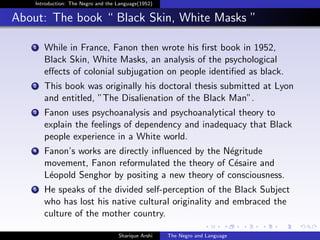 Introduction: The Negro and the Language(1952)


About: The book “ Black Skin, White Masks ”

   1   While in France, Fanon then wrote his ﬁrst book in 1952,
       Black Skin, White Masks, an analysis of the psychological
       eﬀects of colonial subjugation on people identiﬁed as black.
   2   This book was originally his doctoral thesis submitted at Lyon
       and entitled, ”The Disalienation of the Black Man”.
   3   Fanon uses psychoanalysis and psychoanalytical theory to
       explain the feelings of dependency and inadequacy that Black
       people experience in a White world.
   4   Fanon’s works are directly inﬂuenced by the N´gritude
                                                    e
       movement, Fanon reformulated the theory of C´saire and
                                                     e
       L´opold Senghor by positing a new theory of consciousness.
        e
   5   He speaks of the divided self-perception of the Black Subject
       who has lost his native cultural originality and embraced the
       culture of the mother country.

                                    Sharique Arshi   The Negro and Language
 