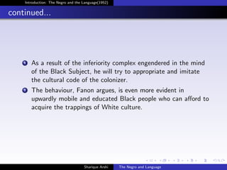 Introduction: The Negro and the Language(1952)


continued...




    1   As a result of the inferiority complex engendered in the mind
        of the Black Subject, he will try to appropriate and imitate
        the cultural code of the colonizer.
    2   The behaviour, Fanon argues, is even more evident in
        upwardly mobile and educated Black people who can aﬀord to
        acquire the trappings of White culture.




                                    Sharique Arshi   The Negro and Language
 