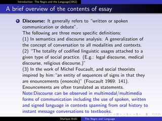 Introduction: The Negro and the Language(1952)


A brief overview of the contents of essay
    1   Discourse: It generally refers to “written or spoken
        communication or debate”.
        The following are three more speciﬁc deﬁnitions:
        (1) In semantics and discourse analysis: A generalization of
        the concept of conversation to all modalities and contexts.
        (2) “The totality of codiﬁed linguistic usages attached to a
        given type of social practice. (E.g.: legal discourse, medical
        discourse, religious discourse.)”
        (3) In the work of Michel Foucault, and social theorists
        inspired by him:“an entity of sequences of signs in that they
        are enouncements (enonc´s)” (Foucault 1969: 141).
                                   e
        Enouncements are often translated as statements.
        Note:Discourse can be observed in multimodal/multimedia
        forms of communication including the use of spoken, written
        and signed language in contexts spanning from oral history to
        instant message conversations to textbooks.
                                    Sharique Arshi   The Negro and Language
 