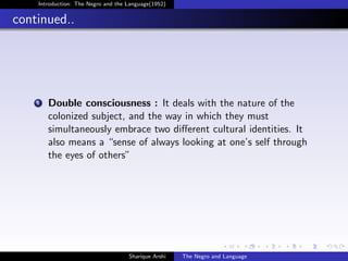 Introduction: The Negro and the Language(1952)


continued..




    1   Double consciousness : It deals with the nature of the
        colonized subject, and the way in which they must
        simultaneously embrace two diﬀerent cultural identities. It
        also means a “sense of always looking at one’s self through
        the eyes of others”




                                    Sharique Arshi   The Negro and Language
 