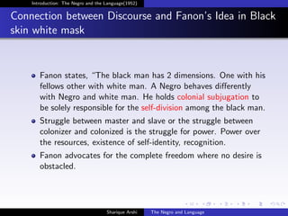 Introduction: The Negro and the Language(1952)


Connection between Discourse and Fanon’s Idea in Black
skin white mask


       Fanon states, “The black man has 2 dimensions. One with his
       fellows other with white man. A Negro behaves diﬀerently
       with Negro and white man. He holds colonial subjugation to
       be solely responsible for the self-division among the black man.
       Struggle between master and slave or the struggle between
       colonizer and colonized is the struggle for power. Power over
       the resources, existence of self-identity, recognition.
       Fanon advocates for the complete freedom where no desire is
       obstacled.




                                    Sharique Arshi   The Negro and Language
 