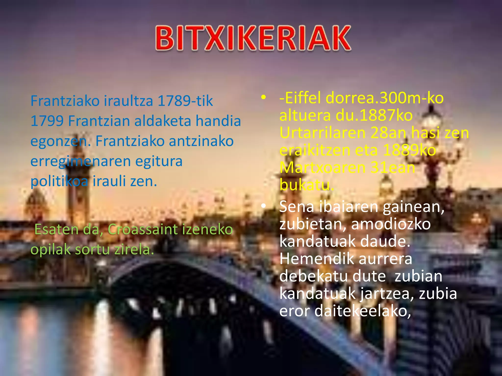 Frantziako iraultza 1789-tik
1799 Frantzian aldaketa handia
egonzen. Frantziako antzinako
erregimenaren egitura
politikoa irauli zen.
Esaten da, Croassaint izeneko
opilak sortu zirela.
• -Eiffel dorrea.300m-ko
altuera du.1887ko
Urtarrilaren 28an hasi zen
eraikitzen eta 1889ko
Martxoaren 31ean
bukatu.
• Sena ibaiaren gainean,
zubietan, amodiozko
kandatuak daude.
Hemendik aurrera
debekatu dute zubian
kandatuak jartzea, zubia
eror daitekeelako,
 