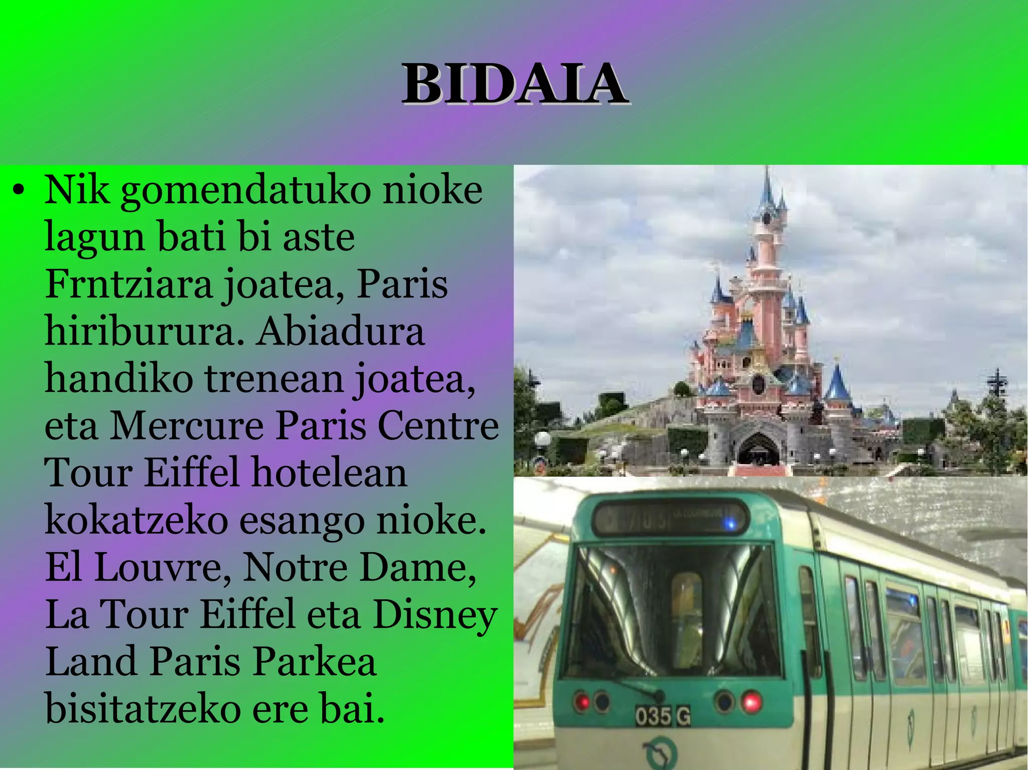 BIDAIABIDAIA
● Nik gomendatuko nioke
lagun bati bi aste
Frntziara joatea, Paris
hiriburura. Abiadura
handiko trenean joatea,
eta Mercure Paris Centre
Tour Eiffel hotelean
kokatzeko esango nioke.
El Louvre, Notre Dame,
La Tour Eiffel eta Disney
Land Paris Parkea
bisitatzeko ere bai.
 