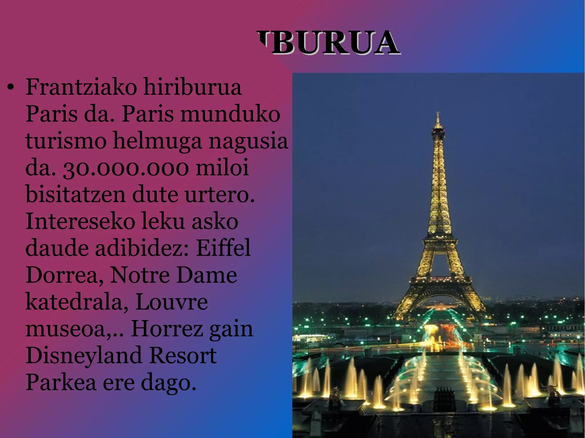 HIRIBURUAHIRIBURUA
● Frantziako hiriburua
Paris da. Paris munduko
turismo helmuga nagusia
da. 30.000.000 miloi
bisitatzen dute urtero.
Intereseko leku asko
daude adibidez: Eiffel
Dorrea, Notre Dame
katedrala, Louvre
museoa,.. Horrez gain
Disneyland Resort
Parkea ere dago.
 
