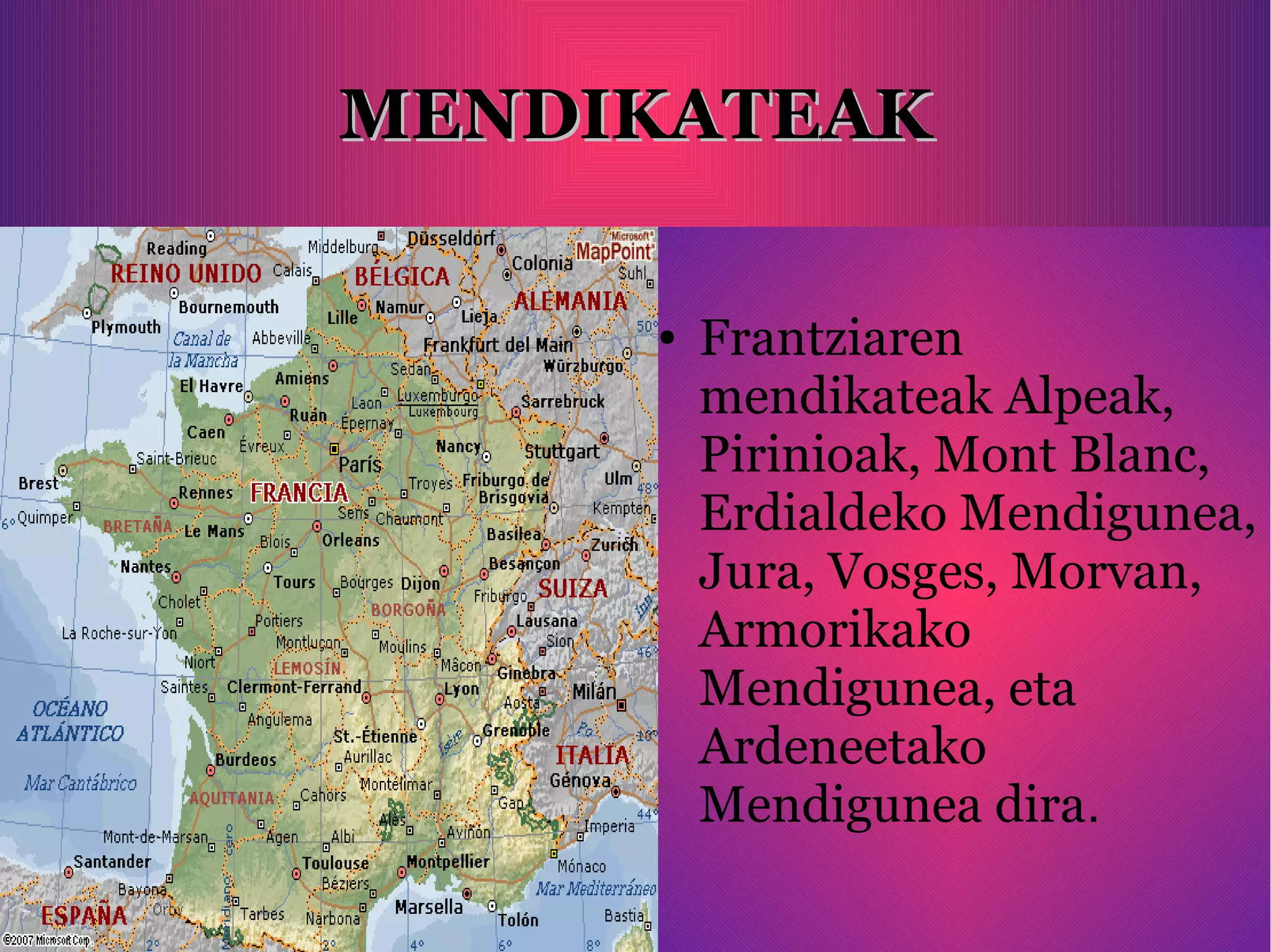 MENDIKATEAKMENDIKATEAK
● Frantziaren
mendikateak Alpeak,
Pirinioak, Mont Blanc,
Erdialdeko Mendigunea,
Jura, Vosges, Morvan,
Armorikako
Mendigunea, eta
Ardeneetako
Mendigunea dira.
 