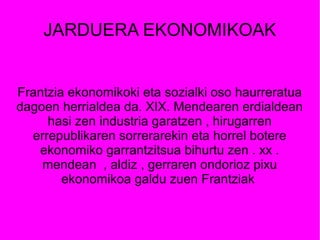 JARDUERA EKONOMIKOAK


Frantzia ekonomikoki eta sozialki oso haurreratua
dagoen herrialdea da. XIX. Mendearen erdialdean
     hasi zen industria garatzen , hirugarren
  errepublikaren sorrerarekin eta horrel botere
   ekonomiko garrantzitsua bihurtu zen . xx .
    mendean , aldiz , gerraren ondorioz pixu
        ekonomikoa galdu zuen Frantziak
 