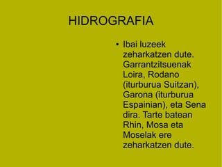 HIDROGRAFIA
      ●   Ibai luzeek
          zeharkatzen dute.
          Garrantzitsuenak
          Loira, Rodano
          (iturburua Suitzan),
          Garona (iturburua
          Espainian), eta Sena
          dira. Tarte batean
          Rhin, Mosa eta
          Moselak ere
          zeharkatzen dute.
 
