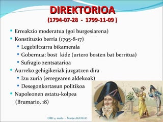 DIREKTORIOA (1794-07-28  -  1799-11-09 ) Erreakzio moderatua (goi burgesiarena) Konstituzio berria (1795-8-17) Legebiltzarra bikamerala Gobernua: bost  kide (urtero bosten bat berritua) Sufragio zentsatarioa Aurreko gehigikeriak juzgatzen dira Izu zuria (erregearen aldekoak) Desegonkortasun politikoa Napoleonen estatu-kolpea (Brumario, 18)  DBH 4. maila  -  Marije AGUILLO 