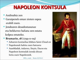 NAPOLEON KONTSULA Andinahia zen Garaipenek eman zioten ospea erabili zuen. Jendearen desadostasunaz  eta beldurrez baliatu zen estatu kolpea emateko. Brumario, 18  (1799-11-09) Zaharren kontseilua bilduta Saint-Cloud-en Napoleonek bahitu zuen batzarra Asanbladak, indarrez, Sieyés, Ducos eta  Napoleon kontsulak izenda ditzan  lortu zuen Napoleonek.  DBH 4. maila  -  Marije AGUILLO 