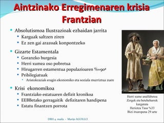 Aintzinako Erregimenaren krisia Frantzian Absolutismoa Ilustrazioak ezbaidan jarrita Karguak saltzen ziren Ez zen gai arazoak konpontzeko Gizarte Estamentala  Goranzko burgesia  Herri xumea oso pobretua Hirugarren estamentua populazioaren %+90ª  Pribilegiatuak Aristokraziak eragin ekonomiko eta soziala murriztua zuen  Krisi  ekonomikoa Frantziako estatuaren defizit kronikoa EEBBetako gerragaitik  defizitaren handipena Estatu finantzen porrota DBH 4. maila  -  Marije AGUILLO Herri xume analfabetoa Zergek eta betebeharrek kargatuta Heriotza Tasa %33 Bizi itxaropena 29 urte 