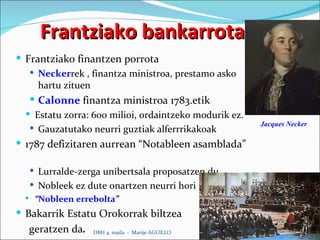 Frantziako bankarrota Frantziako finantzen porrota Necker rek , finantza ministroa, prestamo asko hartu zituen Calonne   finantza ministroa 1783.etik Estatu zorra: 600 milioi, ordaintzeko modurik ez. Gauzatutako neurri guztiak alferrrikakoak 1787 defizitaren aurrean “Notableen asamblada”  Lurralde-zerga unibertsala proposatzen du Nobleek ez dute onartzen neurri hori “ Nobleen errebolta ” Bakarrik Estatu Orokorrak biltzea geratzen da . DBH 4. maila  -  Marije AGUILLO Jacques Necker 