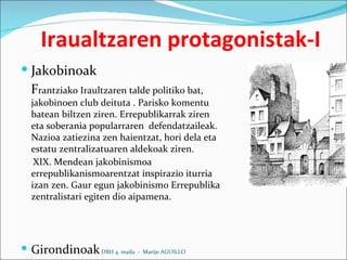 Iraualtzaren protagonistak-I Jakobinoak  F rantziako Iraultzaren talde politiko bat, jakobinoen club deituta . Parisko komentu batean biltzen ziren. Errepublikarrak ziren eta soberania popularraren  defendatzaileak. Nazioa zatiezina zen haientzat, hori dela eta estatu zentralizatuaren aldekoak ziren.  XIX. Mendean jakobinismoa errepublikanismoarentzat inspirazio iturria izan zen. Gaur egun jakobinismo Errepublika zentralistari egiten dio aipamena.   Girondinoak DBH 4. maila  -  Marije AGUILLO 