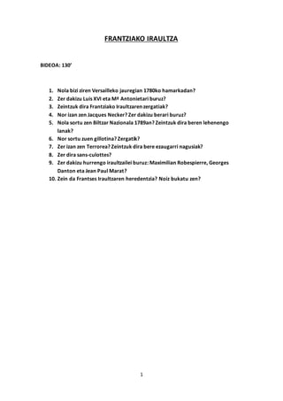 1
FRANTZIAKO IRAULTZA
BIDEOA: 130’
1. Nola bizi ziren Versailleko jauregian 1780ko hamarkadan?
2. Zer dakizu Luis XVI eta Mª Antonietari buruz?
3. Zeintzuk dira Frantziako Iraultzaren zergatiak?
4. Nor izan zen Jacques Necker? Zer dakizu berari buruz?
5. Nola sortu zen Biltzar Nazionala 1789an? Zeintzuk dira beren lehenengo
lanak?
6. Nor sortu zuen gillotina? Zergatik?
7. Zer izan zen Terrorea? Zeintzuk dira bere ezaugarri nagusiak?
8. Zer dira sans-culottes?
9. Zer dakizu hurrengo iraultzailei buruz: Maximilian Robespierre, Georges
Danton eta Jean Paul Marat?
10. Zein da Frantses Iraultzaren heredentzia? Noiz bukatu zen?
 