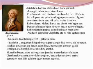 Astelehen batean, afalorduan Robespierrek
                  alde egin behar zuen etxetik eta
                  Charlottekin utzi ninduen denboraldi bat. Hilabete
                  batzuk pasa eta gero itzuli egingo zelakoan. Agurra
                  oso tristea izan zen, nik asko maite bainuen
                  Robespierre. Maleta hartu eta oinez joan egin zen.
                  Denbora luzean egon nintzen atean aurrera begira,
                  Robespierren gorpua ezin ikusi izan nuen arte.
Robespierre.       Afaltzen geundela Charlotte eta ni hitz egiten egon
 ginen:
 −Nora ote doa Robespierre? – galdetu nion.
 − Ez dakit … seguruenik eginbehar ugari izango ditu herrialde honetan.
 Itzuliko dela esan du beraz, egon lasai, bueltatzen denean galde
 iezaiozu, eta berak kontatuko dizu guztia.
 Honekin batera sopa xurrupatzen jarraitu nuen denbora luzean.
 Charlottek ez zuen askorik hitz egiten, beraz denbora oso astiro
 igarotzen zen. Nik galdera ugari nituen egiteko.
 
