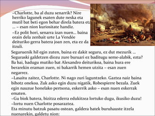 −Charlotte, ba al duzu senarrik? Nire
herriko lagunek esaten dute neska eta
mutil bat beti egon behar direla batera eta
… − esan nion kuriositate handiz.
−Ez polit hori, senarra izan nuen… baina
orain dela zenbait urte La Vendée
deituriko gerra batera joan zen, eta ez da
itzuli.
Seguruenik hil egin zuten, baina ez dakit seguru, ez dut mezurik …
Seguraski galdetzen diozu zure buruari ez baditugu seme-alabik, ezta?
Ba bai, badugu mutiko bat Alexandro deiturikoa, baina hura ere
berarekin eraman zuen, ni bakarrik hemen utzita − esan zuen
negarrez.
−Lasaitu zaitez, Charlotte. Ni nago zuri laguntzeko. Gaztea naiz baina
bihotz onekoa. Zuk asko egin duzu nigatik, Robespierre bezala. Zuek
egin nauzue honelako pertsona, eskerrik asko − esan nuen eskerrak
ematen.
−Gu biok batera, bizitza ederra edukitzea lortuko dugu, ikusiko duzu!
−lortu nuen Charlotte posaraztea.
Eta minutu batzuk pasatu ostean, galdera batek buruhauste itzela
nuenarekin, galdetu nion:
 