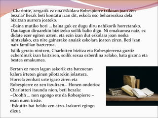 −Charlotte, zergatik ez noa eskolara Robespierre txikitan joan zen
bezala? Berak beti kontatu izan dit, eskola oso beharrezkoa dela
bizitzan aurrera joateko.
−Baina mutiko hori … baina guk ez dugu diru nahikorik horretarako.
Daukagun diruarekin bizitzeko soilik balio digu. Ni emakumea naiz, ez
didate ezer egiten uzten, eta ezin izan dut eskolara joan neska
nintzelako, eta nire gainerako anaiak eskolara joaten ziren. Beti izan
naiz familian baztertua.
Ixilik geratu nintzen, Charlotten bizitza eta Robespierrena guztiz
ezberdinak izan baitziren, soilik sexua ezberdina zelako, bata gizona eta
bestea emakumea.

Bertan ez nuen lagun askorik eta batzuetan
kalera irteten ginen pilotarekin jolastera.
Horrela zenbait urte igaro ziren eta
Robespierre ez zen itzultzen… Honen ondorioz
Charlotteri itaundu nion, beti bezala:
−Ooohh … non egongo ote da Robespierre −
esan nuen triste.
-Eskutitz bat heldu zen atzo. Irakurri egingo
dizut.
 