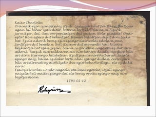 Kaixo Charlotte:
Oraindik ezin izango naiz itzuli. Lan ugari dut politikan. Pertsona
ugari hil behar izan ditut, boterea lortzeko. Baina ni bizirik
jarraitzen dut. Gau oro pentsatzen dut zuetan. Nola zaudete? Ondo
ezta? Hori espero dut behintzat. Hemen bidaltzen dizut diru pixka
bat. Ez da askorik beraz ezin izango du Nicolas eskolara joan.
Sentitzen dut benetan. Beti itxaron dut momentu hau Nicolas
hezkuntza bat izan zezan, baina ni zorretan nago eta ez dut diru
askorik. Batzuk nire taldearen eta nire kontra daude, eta gure bila
ari dira. Hurrengo hilabetean itzultzea da nire helburua. Saiatu
egingo naiz, baina ez dakit lortu ahal izango dudan. Zeren gure
bila ari direnak ez aurkitzeko ihes egin beharko dugu, eta ez dakit
nora!
Esaiozu Nicolas-i ondo nagoela eta lasai egoteko, itzuli egingo
naizela.Beti maite izango dut eta beraz oroitu egingo naiz nire
bizitza osoan.
                               1793-02-12
 