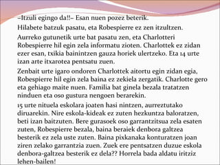 −Itzuli egingo da!!− Esan nuen pozez beterik.
Hilabete batzuk pasatu, eta Robespierre ez zen itzultzen.
Aurreko gutunetik urte bat pasatu zen, eta Charlotteri
Robespierre hil egin zela informatu zioten. Charlottek ez zidan
ezer esan, txikia bainintzen gauza horiek ulertzeko. Eta 14 urte
izan arte itxarotea pentsatu zuen.
Zenbait urte igaro ondoren Charlottek aitortu egin zidan egia,
Robespierre hil egin zela baina ez zekiela zergatik. Charlotte gero
eta gehiago maite nuen. Familia bat ginela bezala tratatzen
ninduen eta oso gustura nengoen berarekin.
15 urte nituela eskolara joaten hasi nintzen, aurreztutako
diruarekin. Nire eskola-kideak ez zuten hezkuntza baloratzen,
beti izan baitzuten. Bere gurasoek oso garrantzitsua zela esaten
zuten, Robespierre bezala, baina beraiek denbora galtzea
besterik ez zela uste zuten. Baina pixkanaka konturatzen joan
ziren zelako garrantzia zuen. Zuek ere pentsatzen duzue eskola
denbora-galtzea besterik ez dela?? Horrela bada aldatu iritziz
lehen-bailen!
 