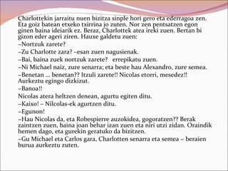 Charlottekin jarraitu nuen bizitza sinple hori gero eta ederragoa zen.
Eta goiz batean etxeko txirrina jo zuten. Nor zen pentsatzen egon
ginen baina ideiarik ez. Beraz, Charlottek atea ireki zuen. Bertan bi
gizon eder ageri ziren. Hauxe galdetu zuen:
−Nortzuk zarete?
−Zu Charlotte zara? –esan zuen nagusienak.
−Bai, baina zuek nortzuk zarete? errepikatu zuen.
−Ni Michael naiz, zure senarra; eta beste hau Alexandro, zure semea.
−Benetan … benetan?? Itzuli zarete!! Nicolas etorri, mesedez!!
Aurkeztu egingo dizkizut.
−Banoa!!
Nicolas atera heltzen denean, agurtu egiten ditu.
−Kaixo! – Nilcolas-ek agurtzen ditu.
−Egunon!
−Hau Nicolas da, eta Robespierre auzokidea, gogoratzen?? Berak
zaintzen zuen, baina joan behar izan zuen eta niri utzi zidan. Oraindik
hemen dago, eta gurekin geratuko da bizitzen.
−Gu Michael eta Carlos gara, Charlotten senarra eta semea − beraien
burua aurkeztu zuten.
 