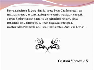 Horrela amaitzen da gure historia, pozez betea Charlottentzat, eta
tristuraz niretzat, ez baitut Robespierre berriro ikusiko. Hemendik
aurrera hezkuntza izan nuen eta lan egiten hasi nintzen, dirua
irabazteko eta Charlotte eta Michael nagusia zirenez jada,
mantentzeko. Poz-pozik bizi ginen guztiok batera Arras-eko herrian.




                                             Cristina Marcos 4.D
 