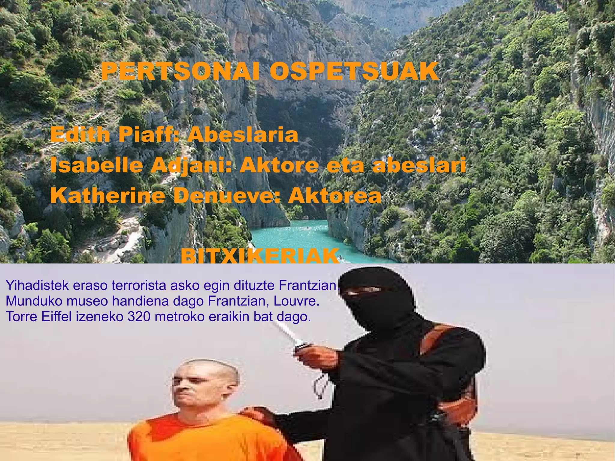 PERTSONAI OSPETSUAK
Edith Piaff: Abeslaria
Isabelle Adjani: Aktore eta abeslari
Katherine Denueve: Aktorea
BITXIKERIAK
Frantzian
Yihadistek eraso terrorista asko egin dituzte Frantzian.
Munduko museo handiena dago Frantzian, Louvre.
Torre Eiffel izeneko 320 metroko eraikin bat dago.
 