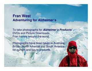 Fran West
Adventuring for Alzheimer’s

To take photographs for Alzheimer’s Products’
DVDs and Picture Downloads,
Fran travels around the world.

Photographs have been taken in Australia,
Britain, North America and South America
for current and future products.
 