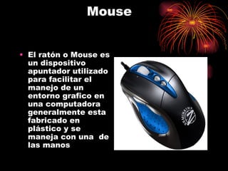Mouse


• El ratón o Mouse es
  un dispositivo
  apuntador utilizado
  para facilitar el
  manejo de un
  entorno grafico en
  una computadora
  generalmente esta
  fabricado en
  plástico y se
  maneja con una de
  las manos
 