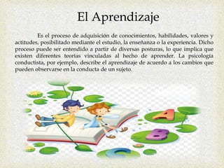 El Aprendizaje
Es el proceso de adquisición de conocimientos, habilidades, valores y
actitudes, posibilitado mediante el estudio, la enseñanza o la experiencia. Dicho
proceso puede ser entendido a partir de diversas posturas, lo que implica que
existen diferentes teorías vinculadas al hecho de aprender. La psicología
conductista, por ejemplo, describe el aprendizaje de acuerdo a los cambios que
pueden observarse en la conducta de un sujeto.
 
