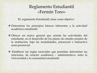 Reglamento Estudiantil
«Fermín Toro»
EL reglamento Estudiantil, tiene como objetivo:
 Determinar los principios básicos inherentes a la actividad
académica estudiantil.
 Ofrecer un marco general que oriente las actividades del
estudiante, en el desarrollo de los planes de estudio propios de
la institución, bajo las modalidades, presencial e interactiva
semi-presencial.
 Establecer las reglas esenciales que permitan determinar las
relaciones, de carácter académico – administrativo, entre la
Universidad y la comunidad estudiantil.
 