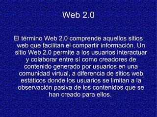 Web 2.0
El término Web 2.0 comprende aquellos sitios
web que facilitan el compartir información. Un
sitio Web 2.0 permite a los usuarios interactuar
y colaborar entre sí como creadores de
contenido generado por usuarios en una
comunidad virtual, a diferencia de sitios web
estáticos donde los usuarios se limitan a la
observación pasiva de los contenidos que se
han creado para ellos.
 
