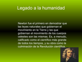 Legado a la humanidad Newton fue el primero en demostrar que las leyes naturales que gobiernan el movimiento en la Tierra y las que gobiernan el movimiento de los cuerpos celestes son las mismas. Es, a menudo, calificado como el científico más grande de todos los tiempos, y su obra como la culminación de la Revolución científica.  