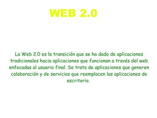 WEB 2.0


   La Web 2.0 es la transición que se ha dado de aplicaciones
tradicionales hacia aplicaciones que funcionan a través del web
enfocadas al usuario final. Se trata de aplicaciones que generen
 colaboración y de servicios que reemplacen las aplicaciones de
                           escritorio.
 