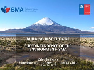 BUILDING INSTITUTIONS
SUPERINTENDENCE OF THE
ENVIRONMENT- SMA
Cristián Franz
Superintendent of Environment of
CHILE
BUILDING INSTITUTIONS
SUPERINTENDENCE OF THE
ENVIRONMENT- SMA
Cristián Franz
Superintendent of Environment of Chile
November 2017
 