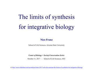 The limits of synthesis
for integrative biology
Nico Franz
School of Life Sciences, Arizona State University
Center of Biology + Society Conversation Series
October 11, 2017 – School of Life Sciences, ASU
@ http://www.slideshare.net/taxonbytes/franz-2017-sols-cbs-seminar-the-limits-of-synthesis-for-integrative-biology
 