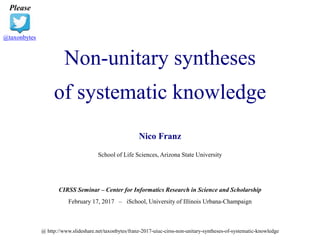 Non-unitary syntheses
of systematic knowledge
Please
@taxonbytes
Nico Franz
School of Life Sciences, Arizona State University
CIRSS Seminar – Center for Informatics Research in Science and Scholarship
February 17, 2017 – iSchool, University of Illinois Urbana-Champaign
@ http://www.slideshare.net/taxonbytes/franz-2017-uiuc-cirss-non-unitary-syntheses-of-systematic-knowledge
 