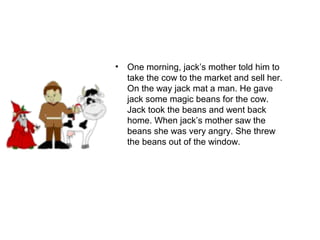 • One morning, jack’s mother told him to
take the cow to the market and sell her.
On the way jack mat a man. He gave
jack some magic beans for the cow.
Jack took the beans and went back
home. When jack’s mother saw the
beans she was very angry. She threw
the beans out of the window.
 