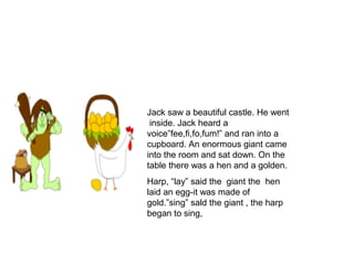 Jack saw a beautiful castle. He went
inside. Jack heard a
voice”fee,fi,fo,fum!” and ran into a
cupboard. An enormous giant came
into the room and sat down. On the
table there was a hen and a golden.
Harp, “lay” said the giant the hen
laid an egg-it was made of
gold.”sing” sald the giant , the harp
began to sing,
 