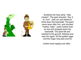 Suddenly the harp sang “ help,
master!”. The giant shouted, “fee, fi,
fo, fum!”. Jack ran and started to
climb down the beanstalk. The giant
came down after him, jack shouted
“mother, help!”. Jacks mother took
an axe and chopped down the
beanstalk. The giant fell and
crashed to the ground. Nobody ever
saw him again. Wi the golden eggs
and the magic harp jack and his
mother lived happily ever after.
 