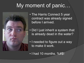 •
    My moment of panic…
        • The Harris Connect 5 year
          contract was already signed
          before I arrived.

        • Did I just inherit a system that
          is already dead in the water?

        • I needed to figure out a way
          to make it work.

        • I had 10 months. %#$!
 