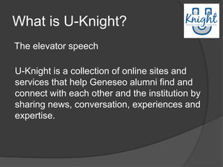 What is U-Knight?
The elevator speech

U-Knight is a collection of online sites and
services that help Geneseo alumni find and
connect with each other and the institution by
sharing news, conversation, experiences and
expertise.
 