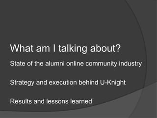What am I talking about?
State of the alumni online community industry

Strategy and execution behind U-Knight

Results and lessons learned
 