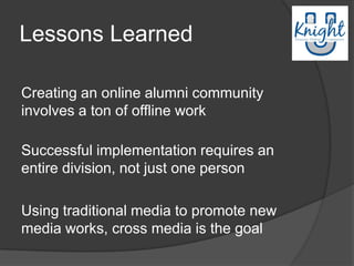 Lessons Learned

Creating an online alumni community
involves a ton of offline work

Successful implementation requires an
entire division, not just one person

Using traditional media to promote new
media works, cross media is the goal
 