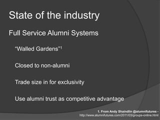 State of the industry
Full Service Alumni Systems

 “Walled Gardens”1

 Closed to non-alumni

 Trade size in for exclusivity

 Use alumni trust as competitive advantage

                                         1. From Andy Shaindlin @alumnifutures -
                            http://www.alumnifutures.com/2011/03/groups-online.html
 