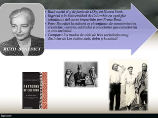• Ruth nació el 5 de junio de 1887, en Nueva York.
• Ingresó a la Universidad de Columbia en 1918,fue
estudiante del curso impartido por Franz Boas.
• Para Benedict la cultura es el conjunto de conocimientos
creencias, valores, actitudes y emociones que caracteriza
a una sociedad.
• Compara los modos de vida de tres sociedades muy
distintas de Los indios zuñi, dobu y kwakiutl
RUTH BENEDICT
RUT H BENEDIT
 
