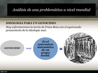 Análisis de una problemática a nivel mundial
IDEOLOGIA PARA UN GENOCIDIO.
Hoy enfrentaremos la teoría de Franz Boas con el equivocado
pensamiento de la ideología nazi.
GENOCIDIO
Es el
exterminio
sistemático
de un
grupo
social.
 