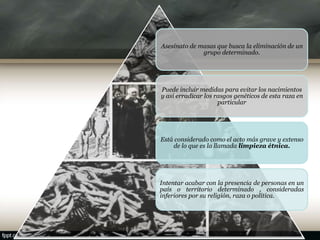 Asesinato de masas que busca la eliminación de un
grupo determinado.
Puede incluir medidas para evitar los nacimientos
y así erradicar los rasgos genéticos de esta raza en
particular
Está considerado como el acto más grave y extenso
de lo que es la llamada limpieza étnica.
Intentar acabar con la presencia de personas en un
país o territorio determinado , consideradas
inferiores por su religión, raza o política.
 