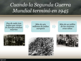 Cuando la Segunda Guerra
Mundial terminó en 1945
Dos de cada tres
judíos que vivían
en Europa estaban
muertos
Más de seis
millones de judíos
europeos
Más de un millón
de las víctimas
eran niños
 