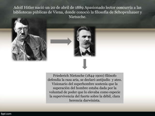 Adolf Hitler nació un 20 de abril de 1889 Apasionado lector concurría a las
bibliotecas públicas de Viena, donde conoció la filosofía de Schopenhauer y
Nietszche.
Friederich Nietzsche (1844-1900) filósofo
defendía la raza aria, se declaró antijudío y ateo.
Visionario del superhombre sostenía que la
superación del hombre estaba dada por la
voluntad de poder que lo elevaba como especie
la supervivencia del fuerte sobre la débil, clara
herencia darwinista.
 